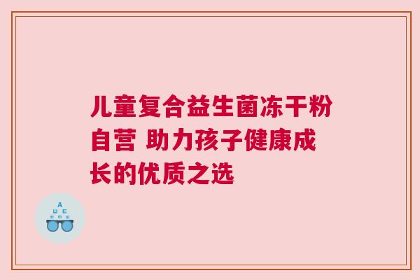 儿童复合益生菌冻干粉自营 助力孩子健康成长的优质之选