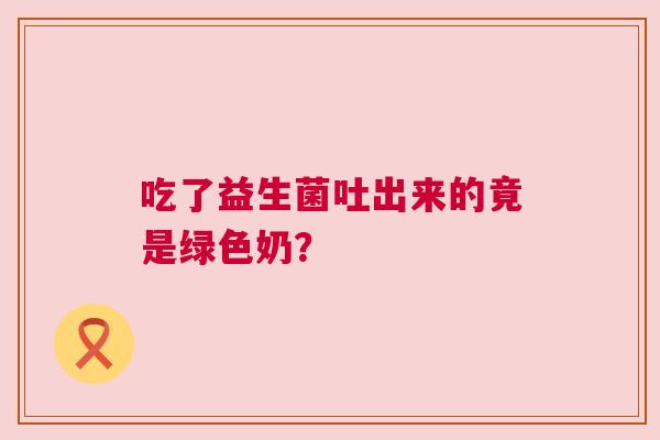 吃了益生菌吐出来的竟是绿色奶？