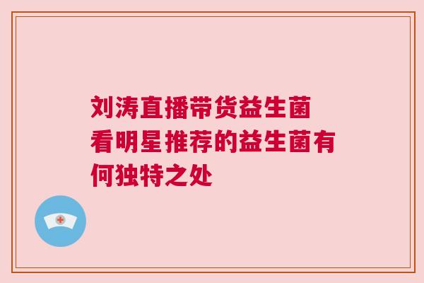 刘涛直播带货益生菌 看明星推荐的益生菌有何独特之处