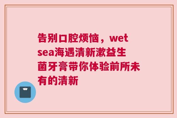 告别口腔烦恼，wetsea海遇清新漱益生菌牙膏带你体验前所未有的清新