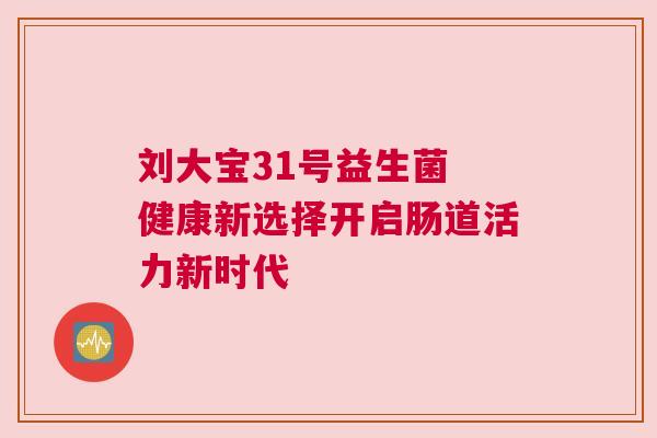刘大宝31号益生菌 健康新选择开启肠道活力新时代