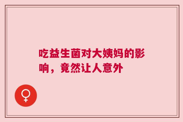 吃益生菌对大姨妈的影响，竟然让人意外