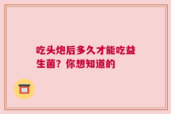 吃头炮后多久才能吃益生菌？你想知道的