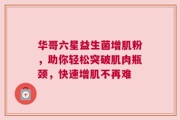 华哥六星益生菌增肌粉，助你轻松突破肌肉瓶颈，快速增肌不再难