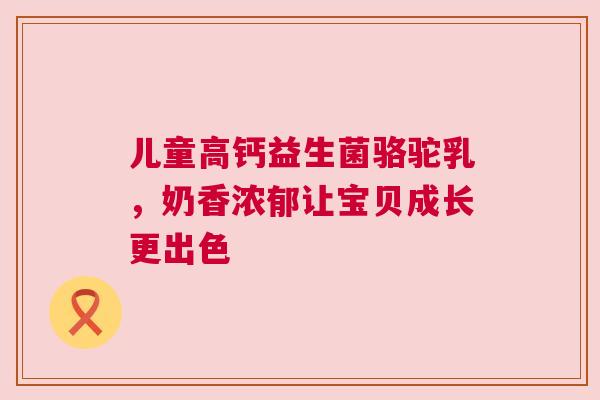 儿童高钙益生菌骆驼乳，奶香浓郁让宝贝成长更出色