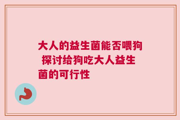 大人的益生菌能否喂狗 探讨给狗吃大人益生菌的可行性