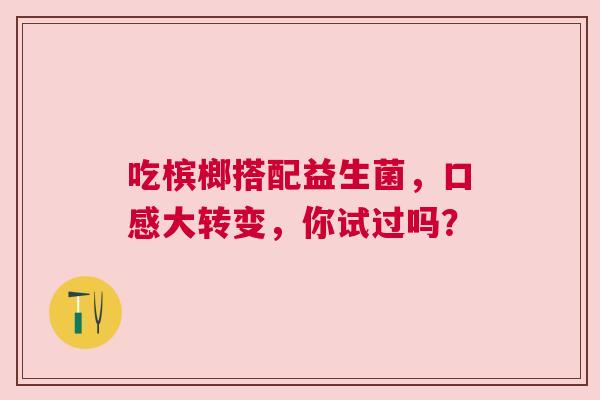 吃槟榔搭配益生菌，口感大转变，你试过吗？