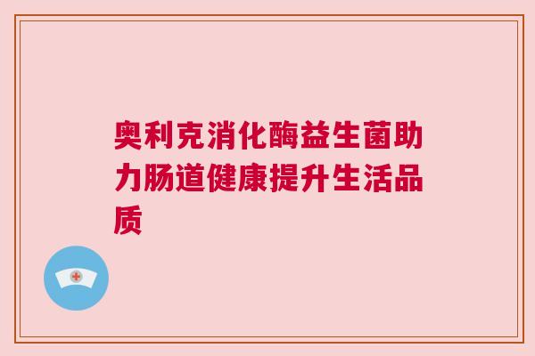 奥利克消化酶益生菌助力肠道健康提升生活品质