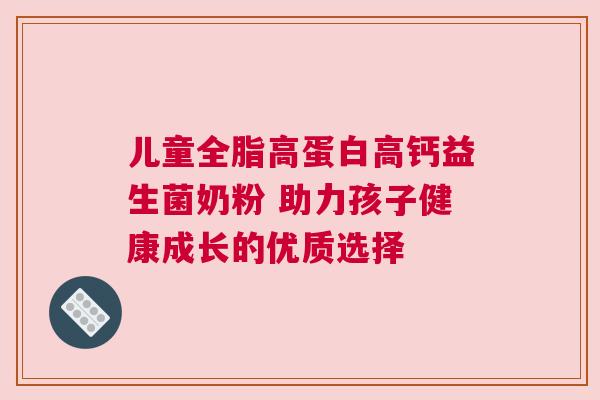 儿童全脂高蛋白高钙益生菌奶粉 助力孩子健康成长的优质选择