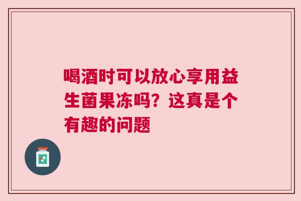 喝酒时可以放心享用益生菌果冻吗？这真是个有趣的问题