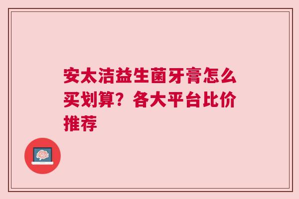 安太洁益生菌牙膏怎么买划算？各大平台比价推荐