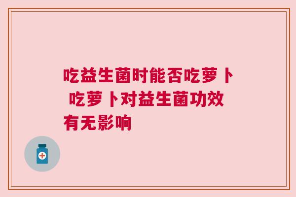 吃益生菌时能否吃萝卜 吃萝卜对益生菌功效有无影响