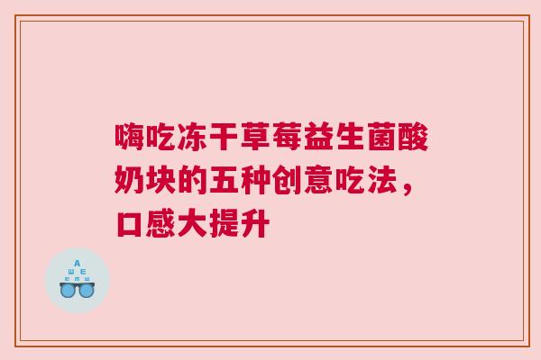 嗨吃冻干草莓益生菌酸奶块的五种创意吃法，口感大提升