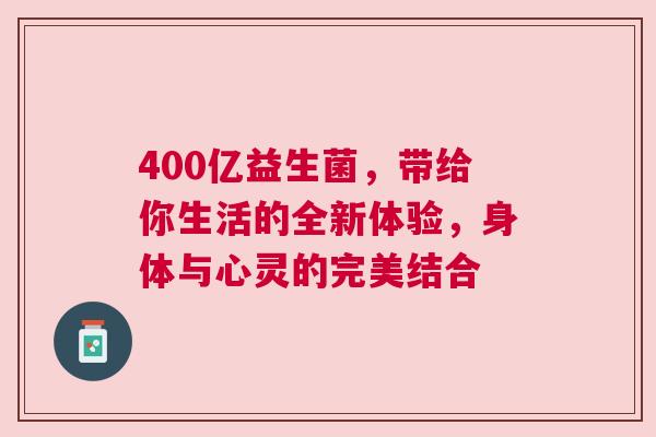 400亿益生菌，带给你生活的全新体验，身体与心灵的完美结合