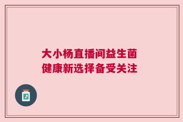 大小杨直播间益生菌 健康新选择备受关注