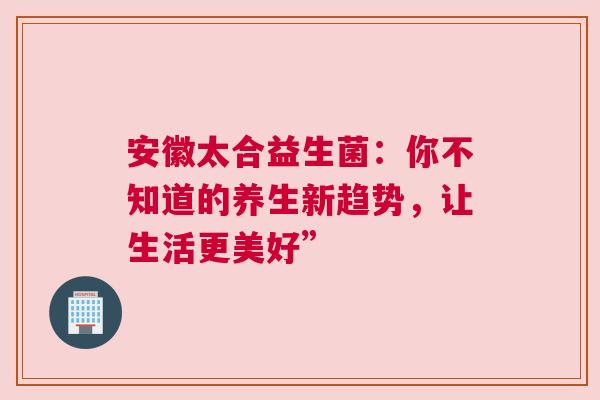 安徽太合益生菌：你不知道的养生新趋势，让生活更美好”