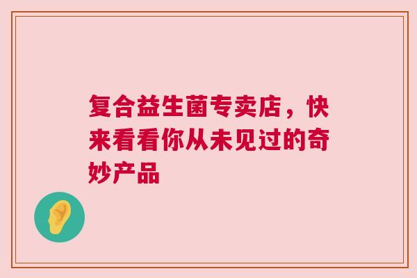 复合益生菌专卖店，快来看看你从未见过的奇妙产品