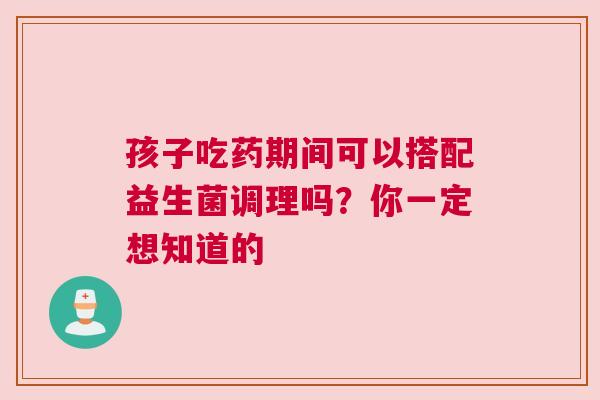 孩子吃药期间可以搭配益生菌调理吗？你一定想知道的