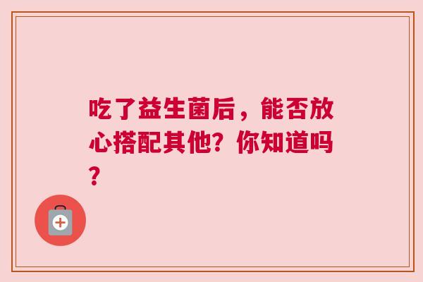 吃了益生菌后，能否放心搭配其他？你知道吗？