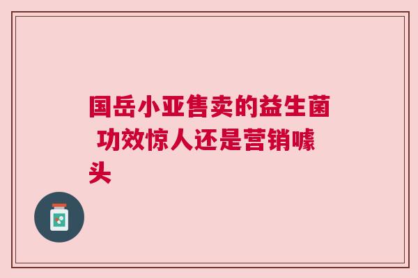 国岳小亚售卖的益生菌 功效惊人还是营销噱头