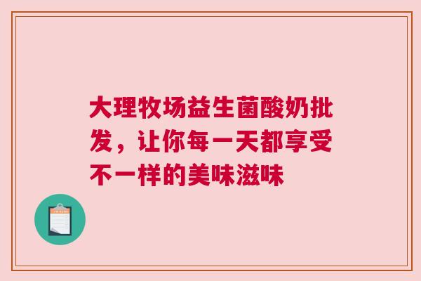 大理牧场益生菌酸奶批发，让你每一天都享受不一样的美味滋味