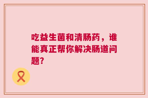 吃益生菌和清肠药，谁能真正帮你解决肠道问题？