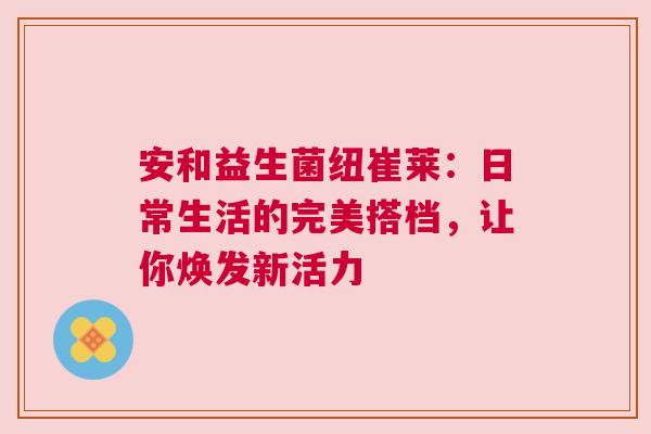 安和益生菌纽崔莱：日常生活的完美搭档，让你焕发新活力