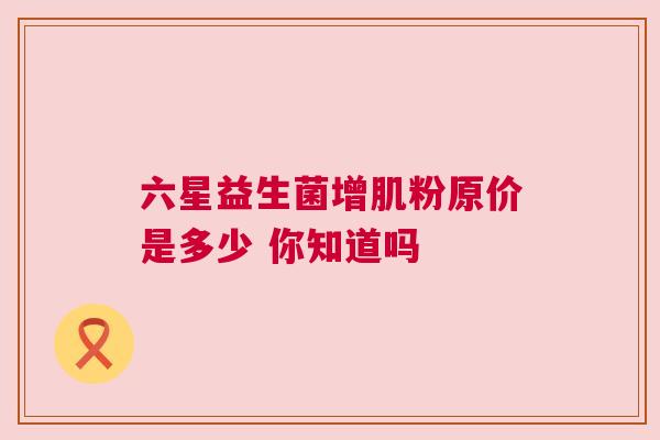 六星益生菌增肌粉原价是多少 你知道吗