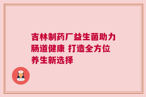 吉林制药厂益生菌助力肠道健康 打造全方位养生新选择