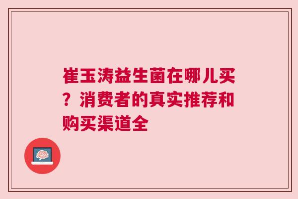崔玉涛益生菌在哪儿买？消费者的真实推荐和购买渠道全