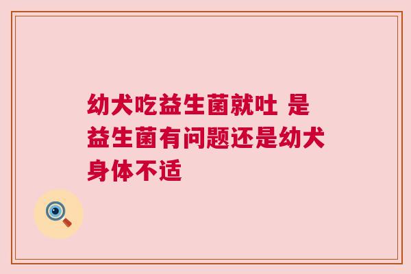 幼犬吃益生菌就吐 是益生菌有问题还是幼犬身体不适