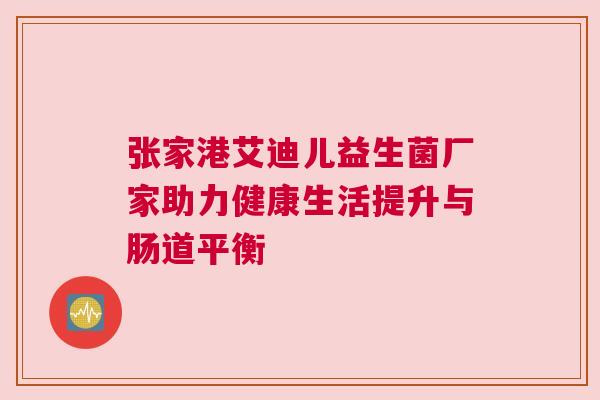 张家港艾迪儿益生菌厂家助力健康生活提升与肠道平衡