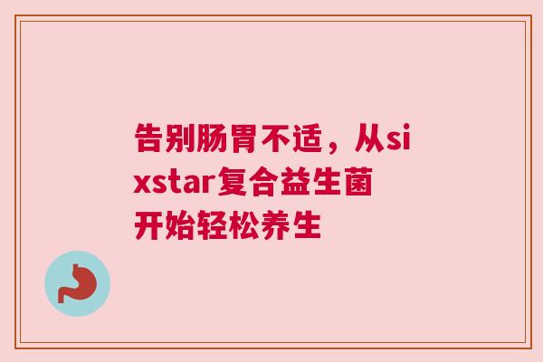告别肠胃不适，从sixstar复合益生菌开始轻松养生