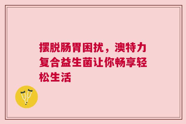 摆脱肠胃困扰，澳特力复合益生菌让你畅享轻松生活