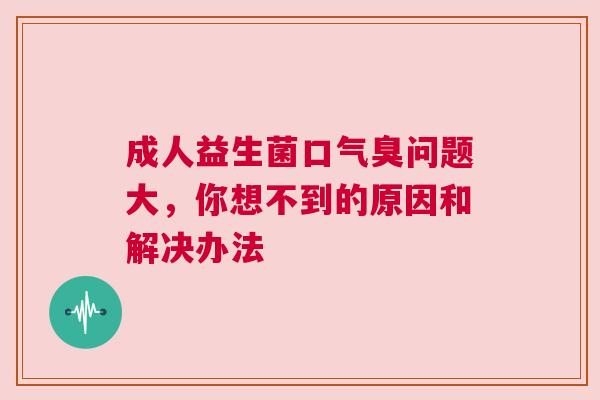 成人益生菌口气臭问题大，你想不到的原因和解决办法