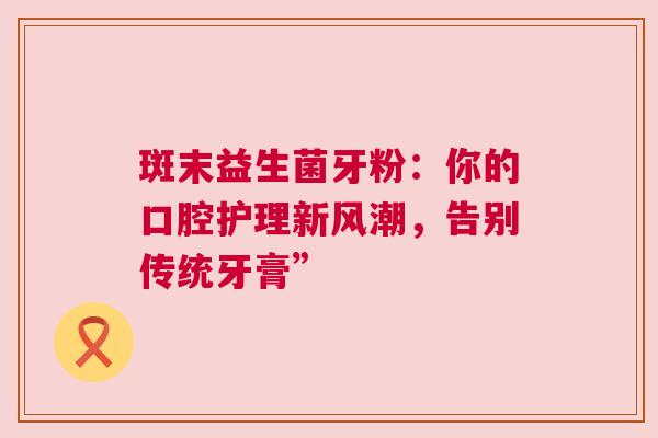 斑末益生菌牙粉：你的口腔护理新风潮，告别传统牙膏”