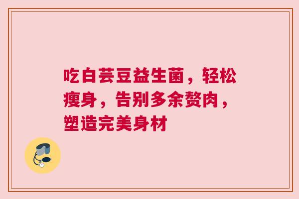吃白芸豆益生菌，轻松瘦身，告别多余赘肉，塑造完美身材