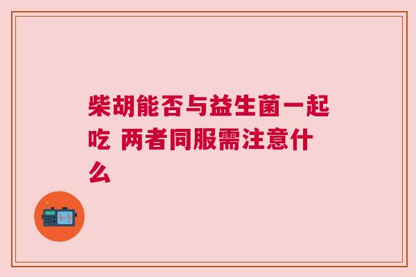 柴胡能否与益生菌一起吃 两者同服需注意什么