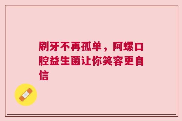 刷牙不再孤单，阿螺口腔益生菌让你笑容更自信