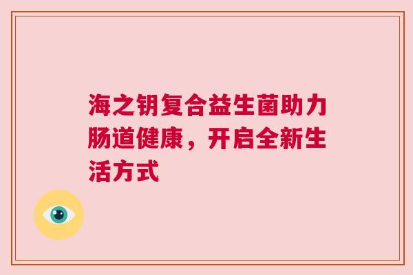 海之钥复合益生菌助力肠道健康，开启全新生活方式