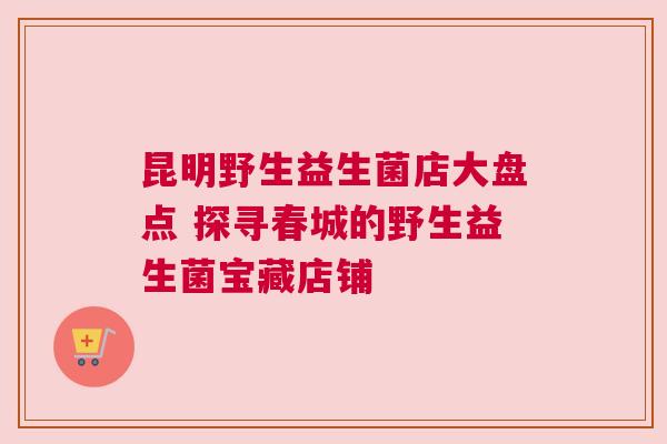 昆明野生益生菌店大盘点 探寻春城的野生益生菌宝藏店铺