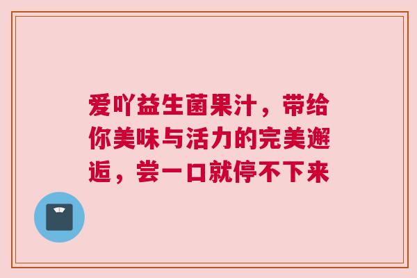 爱吖益生菌果汁，带给你美味与活力的完美邂逅，尝一口就停不下来