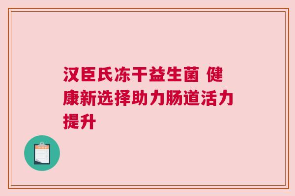 汉臣氏冻干益生菌 健康新选择助力肠道活力提升