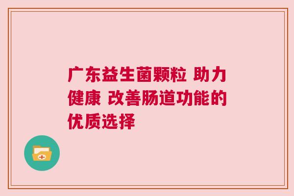 广东益生菌颗粒 助力健康 改善肠道功能的优质选择