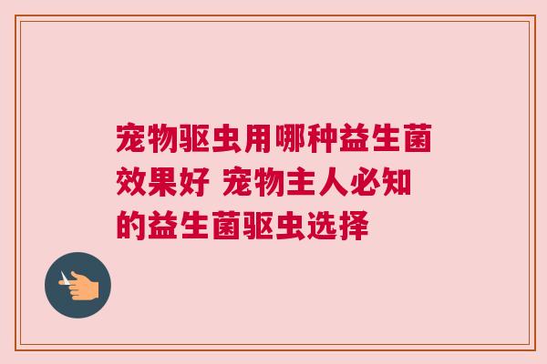 宠物驱虫用哪种益生菌效果好 宠物主人必知的益生菌驱虫选择
