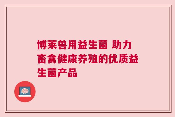 博莱兽用益生菌 助力畜禽健康养殖的优质益生菌产品