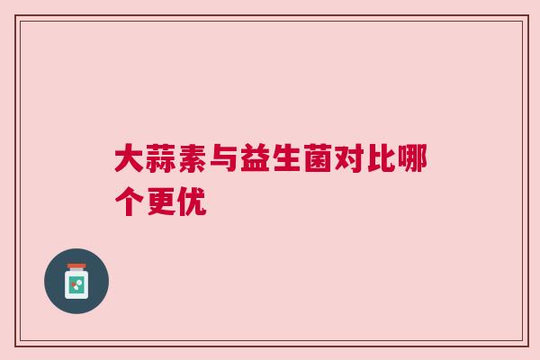 大蒜素与益生菌对比哪个更优