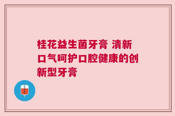 桂花益生菌牙膏 清新口气呵护口腔健康的创新型牙膏