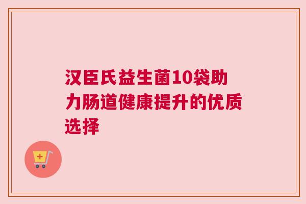 汉臣氏益生菌10袋助力肠道健康提升的优质选择