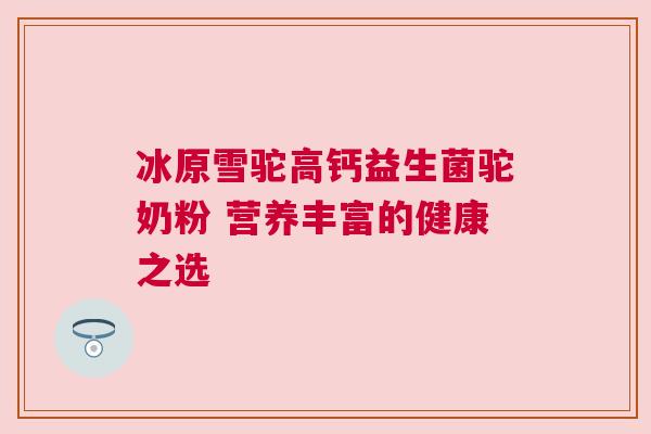 冰原雪驼高钙益生菌驼奶粉 营养丰富的健康之选